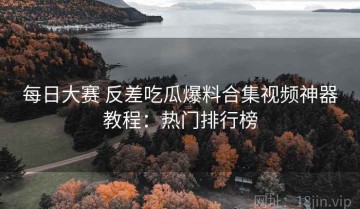 每日大赛 反差吃瓜爆料合集视频神器教程：热门排行榜