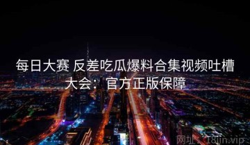 每日大赛 反差吃瓜爆料合集视频吐槽大会：官方正版保障