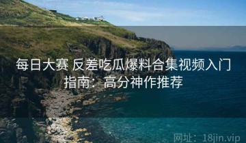 每日大赛 反差吃瓜爆料合集视频入门指南：高分神作推荐