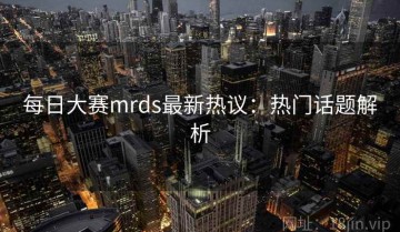 每日大赛mrds最新热议：热门话题解析