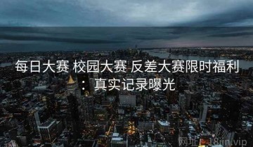 每日大赛 校园大赛 反差大赛限时福利：真实记录曝光