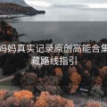 海角妈妈真实记录原创高能合集：隐藏路线指引