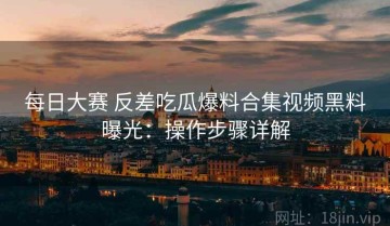 每日大赛 反差吃瓜爆料合集视频黑料曝光：操作步骤详解