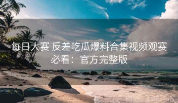 每日大赛 反差吃瓜爆料合集视频观赛必看：官方完整版