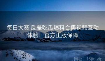 每日大赛 反差吃瓜爆料合集视频互动体验：官方正版保障