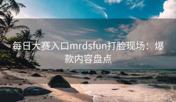 每日大赛入口mrdsfun打脸现场：爆款内容盘点