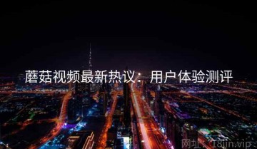 蘑菇视频最新热议：用户体验测评