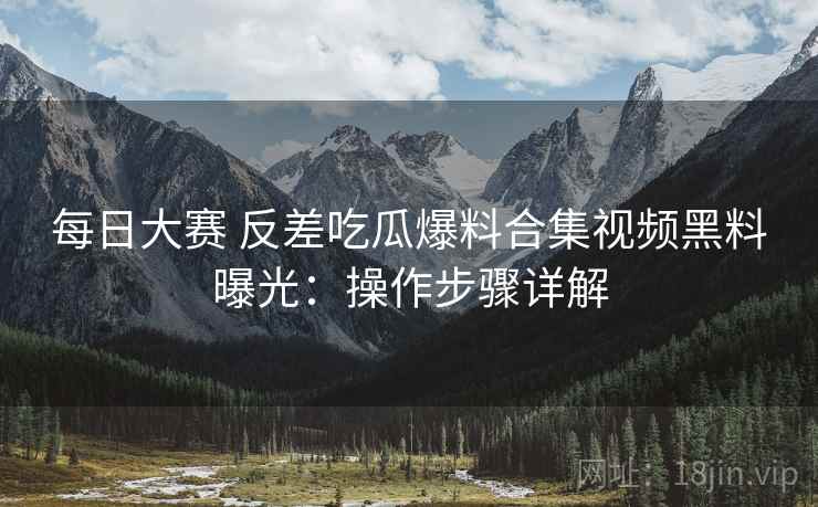 每日大赛 反差吃瓜爆料合集视频黑料曝光：操作步骤详解