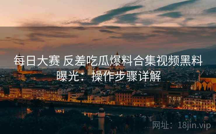 每日大赛 反差吃瓜爆料合集视频黑料曝光：操作步骤详解