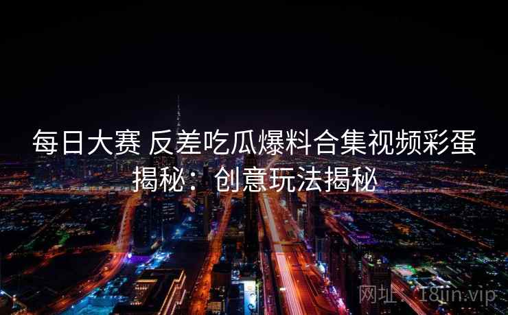 每日大赛 反差吃瓜爆料合集视频彩蛋揭秘：创意玩法揭秘