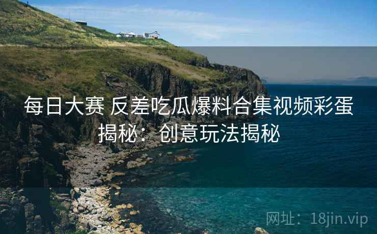 每日大赛 反差吃瓜爆料合集视频彩蛋揭秘：创意玩法揭秘