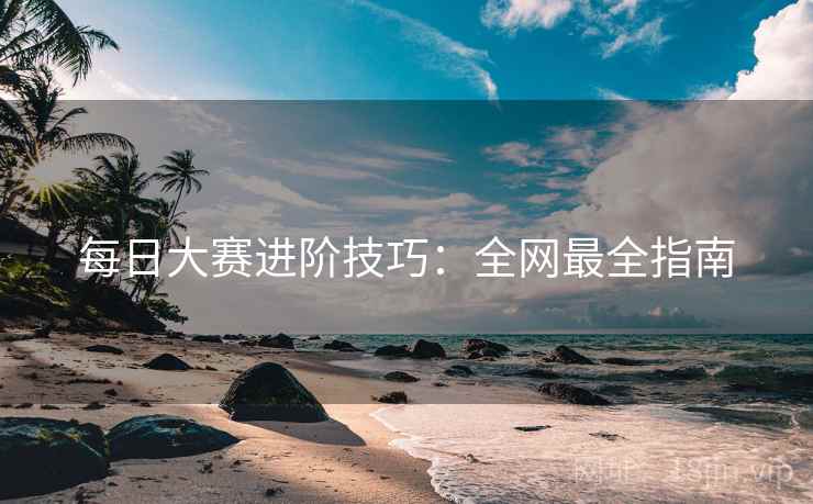 每日大赛进阶技巧：全网最全指南