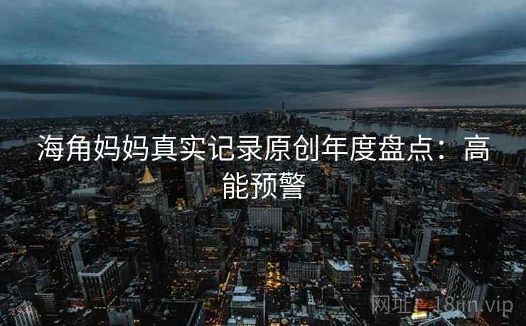 海角妈妈真实记录原创年度盘点：高能预警