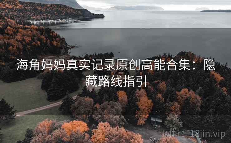 海角妈妈真实记录原创高能合集：隐藏路线指引