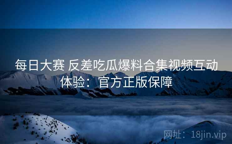 每日大赛 反差吃瓜爆料合集视频互动体验：官方正版保障