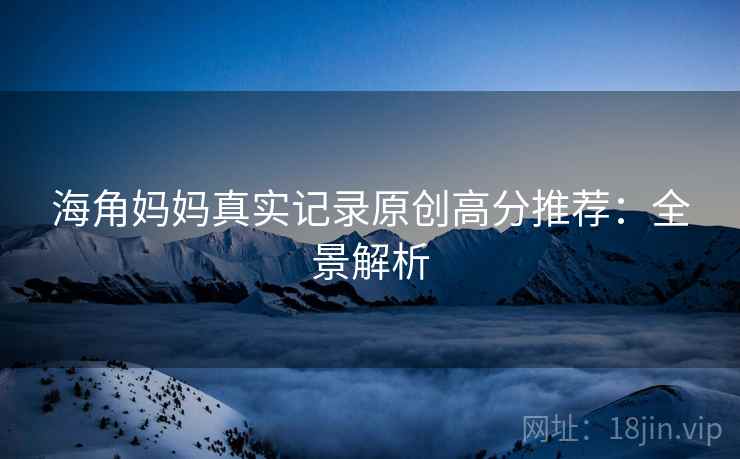 海角妈妈真实记录原创高分推荐：全景解析