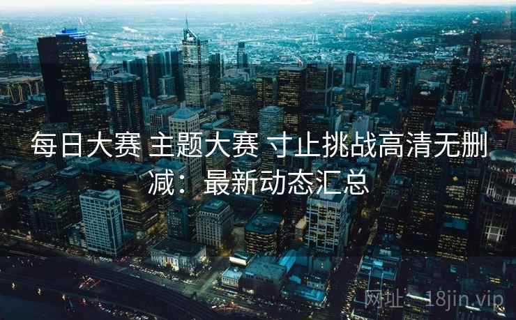 每日大赛 主题大赛 寸止挑战高清无删减：最新动态汇总