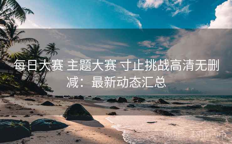 每日大赛 主题大赛 寸止挑战高清无删减：最新动态汇总