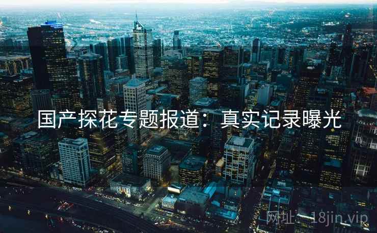 国产探花专题报道：真实记录曝光