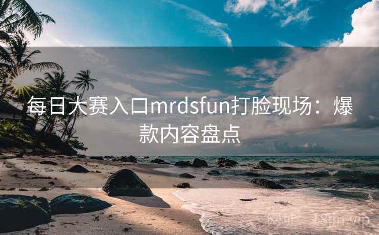 每日大赛入口mrdsfun打脸现场：爆款内容盘点