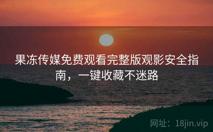 果冻传媒免费观看完整版观影安全指南，一键收藏不迷路