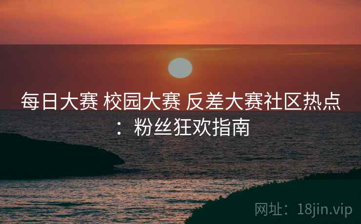 每日大赛 校园大赛 反差大赛社区热点：粉丝狂欢指南