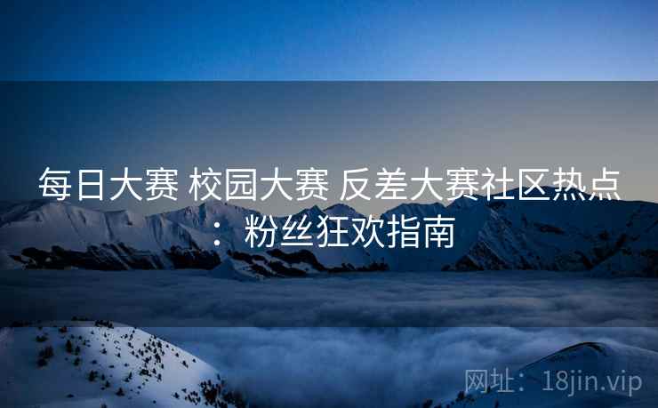 每日大赛 校园大赛 反差大赛社区热点：粉丝狂欢指南