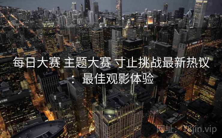 每日大赛 主题大赛 寸止挑战最新热议：最佳观影体验