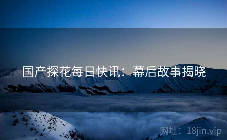 国产探花每日快讯：幕后故事揭晓