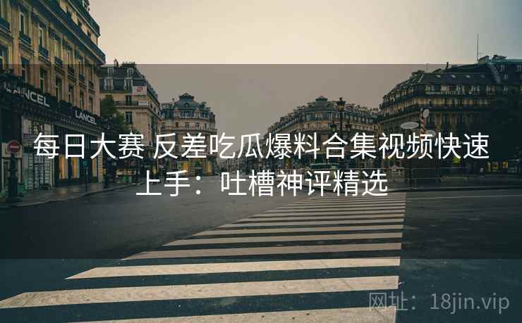 每日大赛 反差吃瓜爆料合集视频快速上手：吐槽神评精选