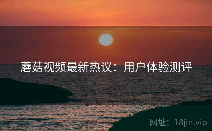 蘑菇视频最新热议：用户体验测评