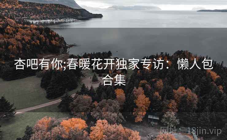 杏吧有你;春暖花开独家专访：懒人包合集