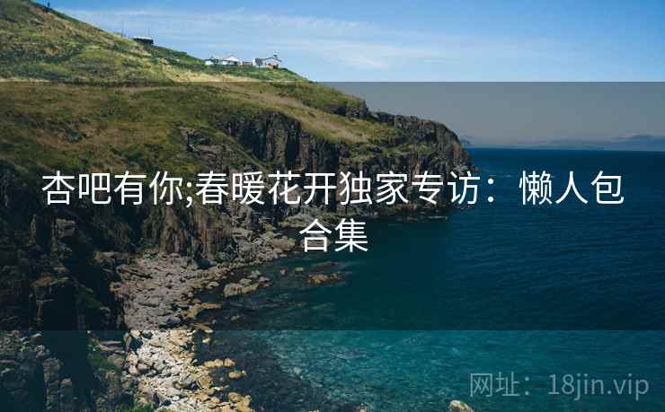 杏吧有你;春暖花开独家专访：懒人包合集
