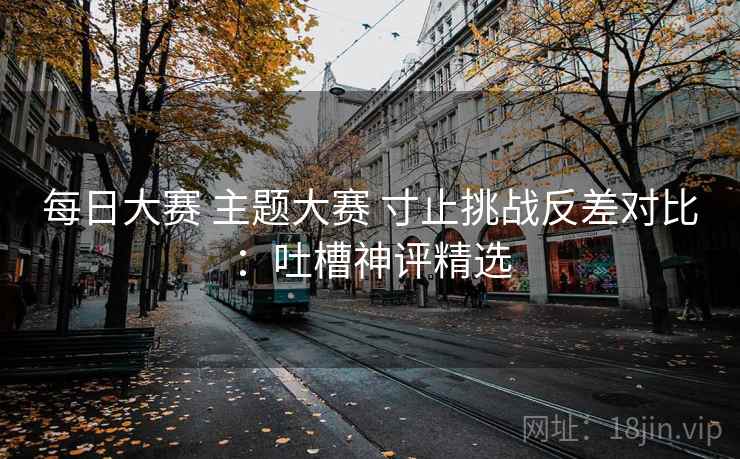每日大赛 主题大赛 寸止挑战反差对比：吐槽神评精选
