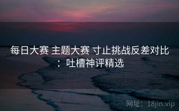 每日大赛 主题大赛 寸止挑战反差对比：吐槽神评精选