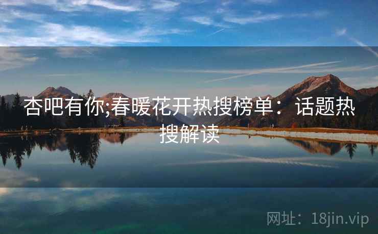 杏吧有你;春暖花开热搜榜单：话题热搜解读