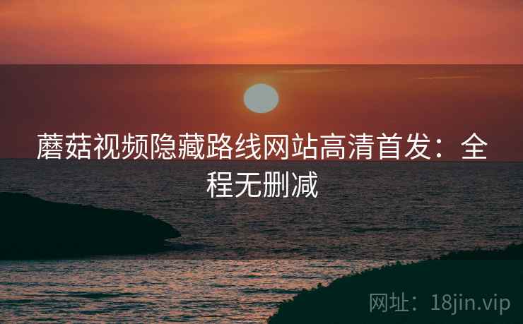 蘑菇视频隐藏路线网站高清首发：全程无删减