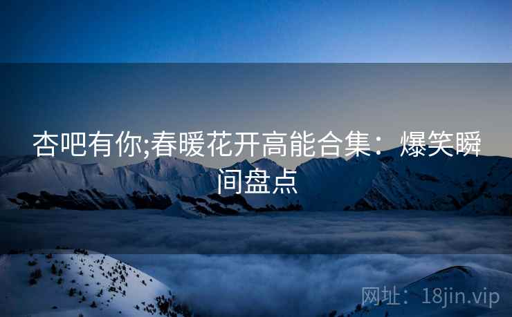 杏吧有你;春暖花开高能合集：爆笑瞬间盘点