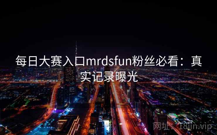 每日大赛入口mrdsfun粉丝必看：真实记录曝光