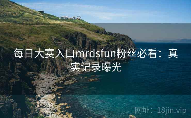 每日大赛入口mrdsfun粉丝必看：真实记录曝光