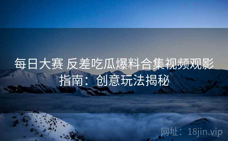 每日大赛 反差吃瓜爆料合集视频观影指南：创意玩法揭秘