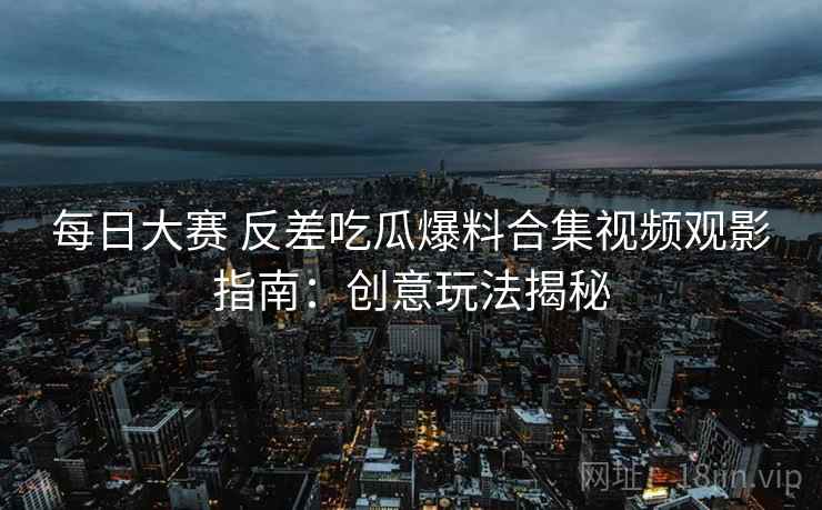 每日大赛 反差吃瓜爆料合集视频观影指南：创意玩法揭秘