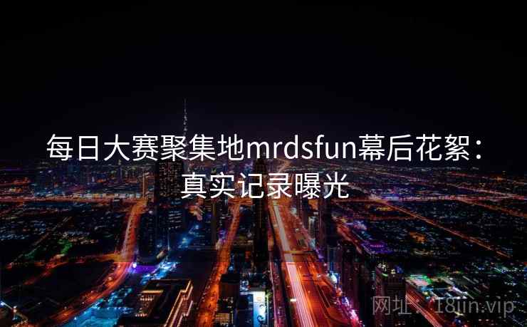 每日大赛聚集地mrdsfun幕后花絮：真实记录曝光