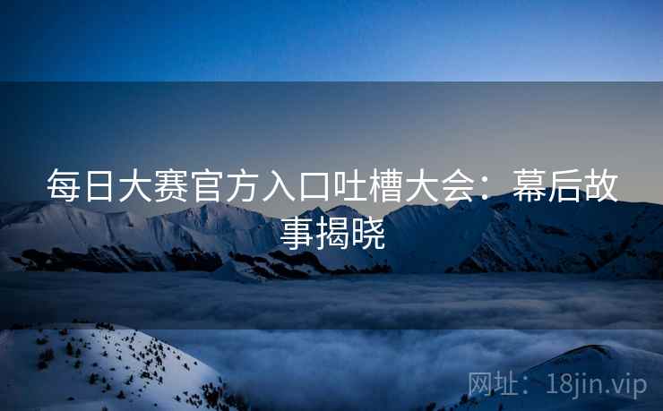 每日大赛官方入口吐槽大会：幕后故事揭晓