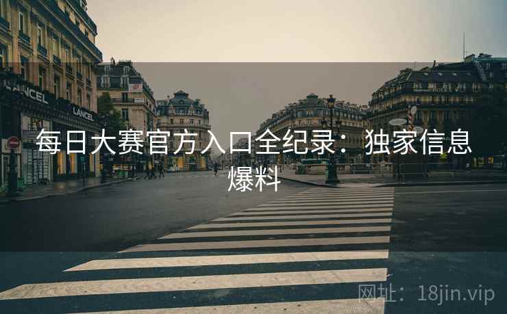 每日大赛官方入口全纪录：独家信息爆料