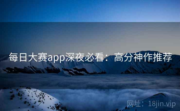 每日大赛app深夜必看：高分神作推荐