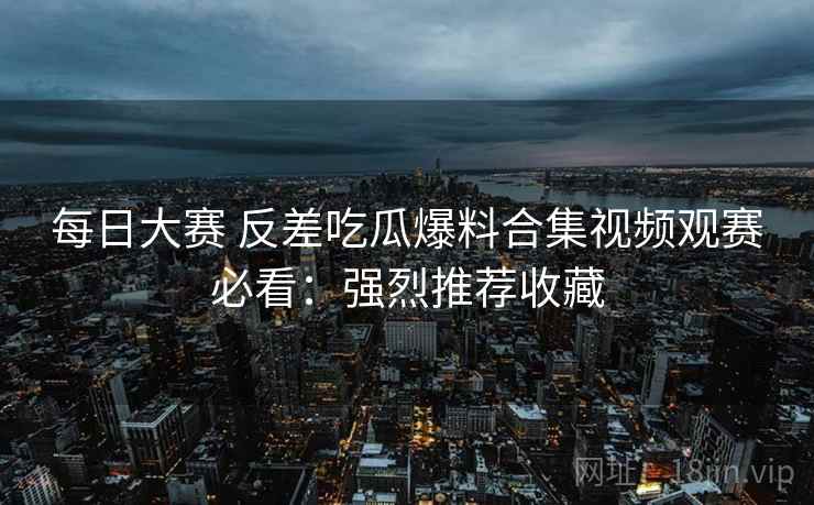 每日大赛 反差吃瓜爆料合集视频观赛必看：强烈推荐收藏