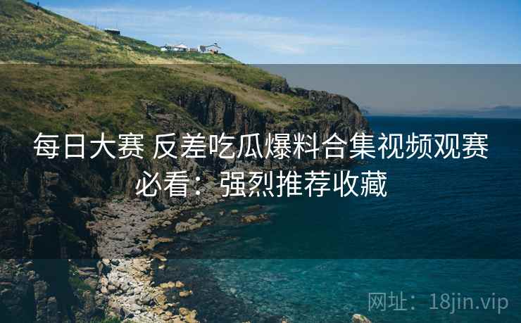 每日大赛 反差吃瓜爆料合集视频观赛必看：强烈推荐收藏