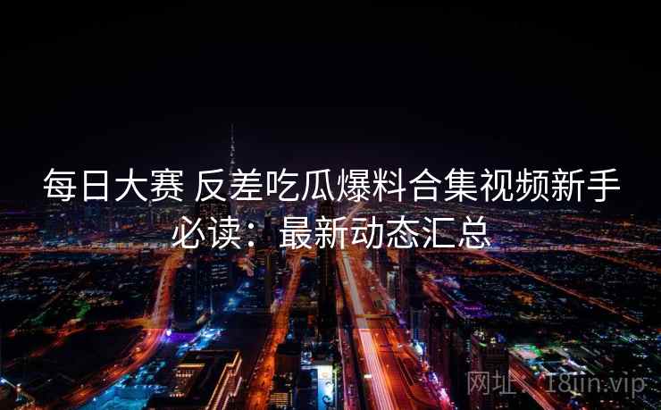 每日大赛 反差吃瓜爆料合集视频新手必读：最新动态汇总