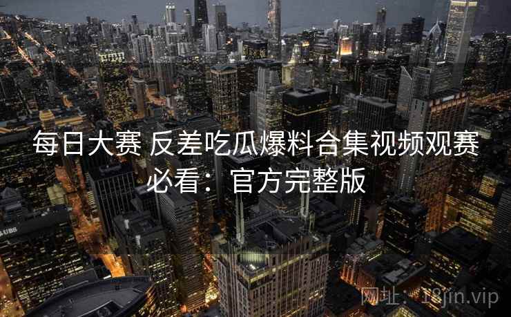 每日大赛 反差吃瓜爆料合集视频观赛必看：官方完整版